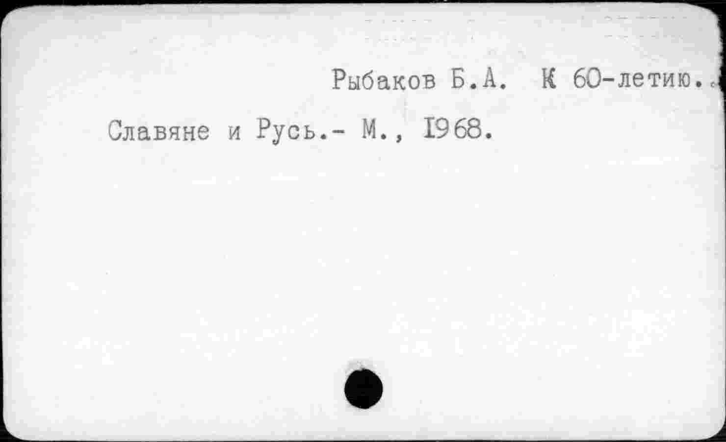 ﻿Рыбаков Б.А. К 60-летию.<
Славяне и Русь.- М., 1968.